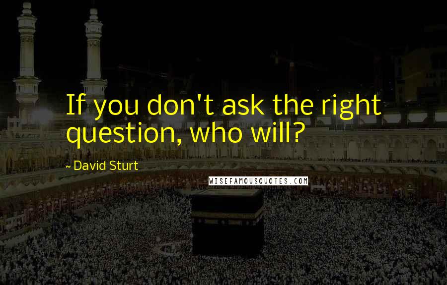 David Sturt Quotes: If you don't ask the right question, who will?