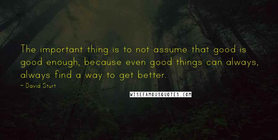 David Sturt Quotes: The important thing is to not assume that good is good enough, because even good things can always, always find a way to get better.