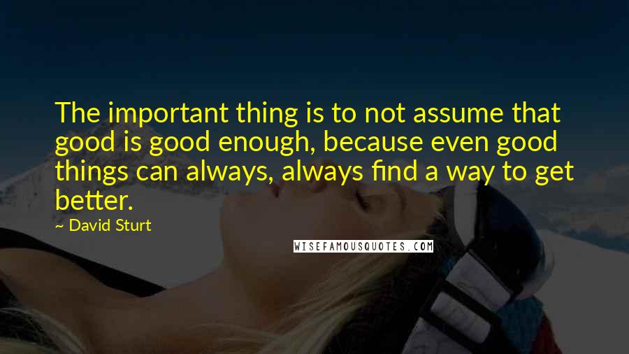 David Sturt Quotes: The important thing is to not assume that good is good enough, because even good things can always, always find a way to get better.