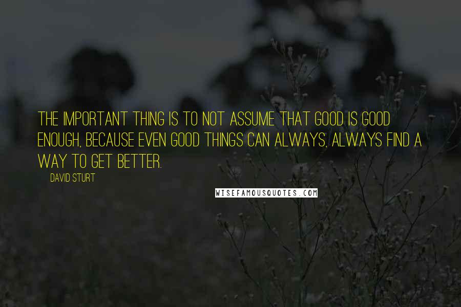 David Sturt Quotes: The important thing is to not assume that good is good enough, because even good things can always, always find a way to get better.