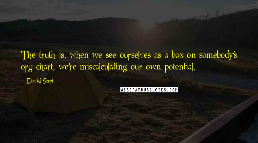 David Sturt Quotes: The truth is, when we see ourselves as a box on somebody's org chart, we're miscalculating our own potential.