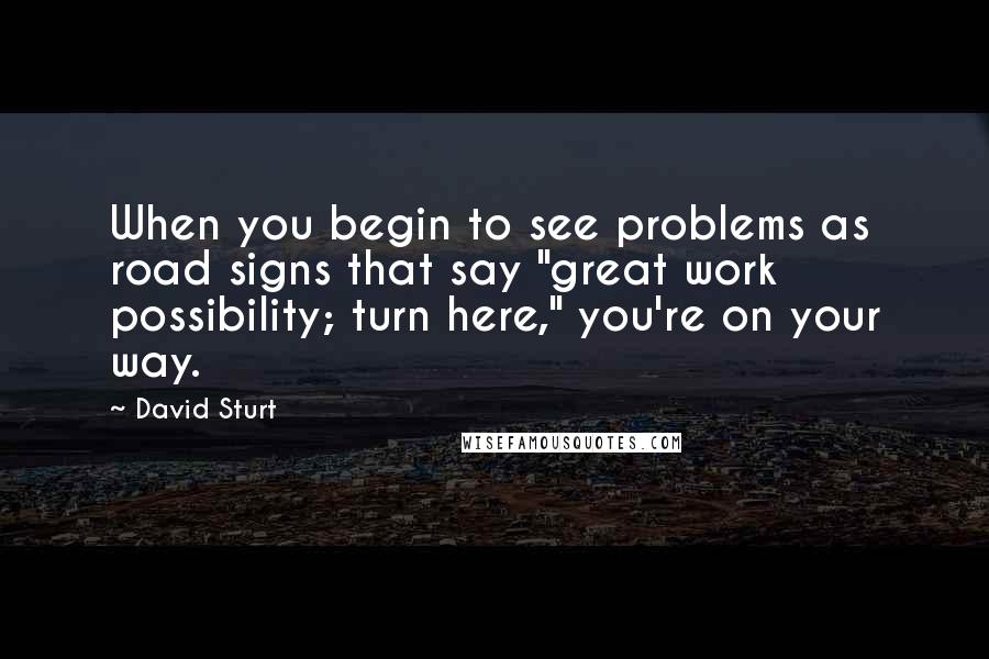 David Sturt Quotes: When you begin to see problems as road signs that say "great work possibility; turn here," you're on your way.