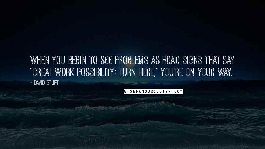 David Sturt Quotes: When you begin to see problems as road signs that say "great work possibility; turn here," you're on your way.