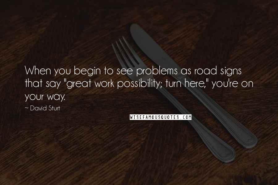 David Sturt Quotes: When you begin to see problems as road signs that say "great work possibility; turn here," you're on your way.