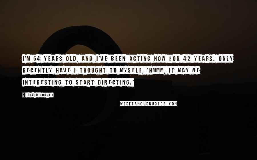 David Suchet Quotes: I'm 64 years old, and I've been acting now for 42 years. Only recently have I thought to myself, 'Hmmm, it may be interesting to start directing.'