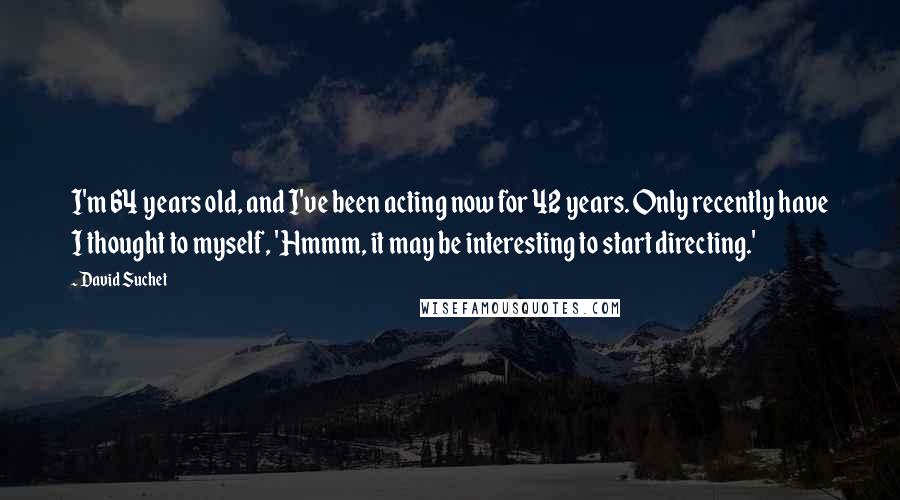 David Suchet Quotes: I'm 64 years old, and I've been acting now for 42 years. Only recently have I thought to myself, 'Hmmm, it may be interesting to start directing.'