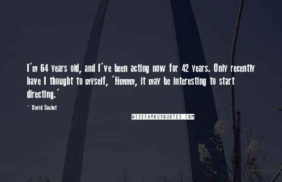 David Suchet Quotes: I'm 64 years old, and I've been acting now for 42 years. Only recently have I thought to myself, 'Hmmm, it may be interesting to start directing.'