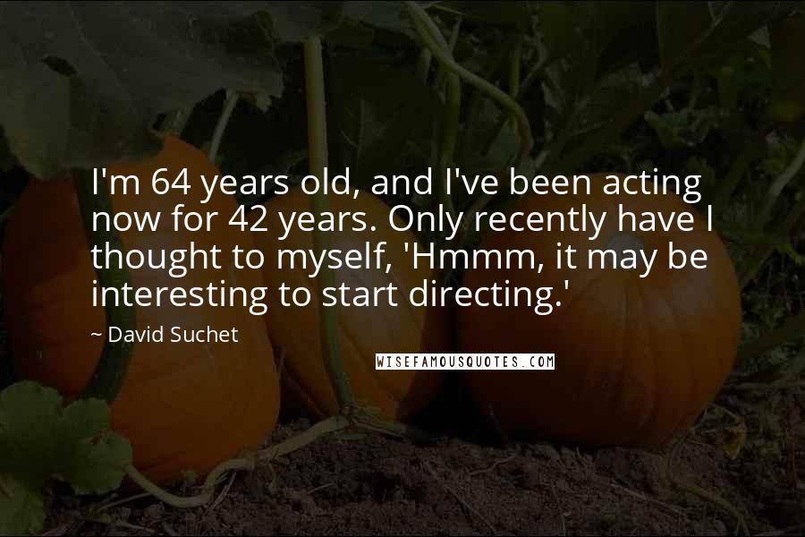 David Suchet Quotes: I'm 64 years old, and I've been acting now for 42 years. Only recently have I thought to myself, 'Hmmm, it may be interesting to start directing.'