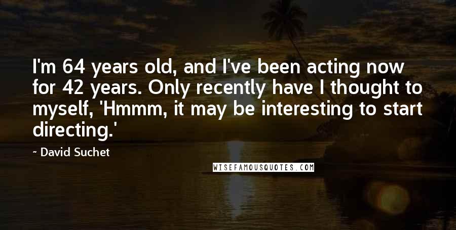 David Suchet Quotes: I'm 64 years old, and I've been acting now for 42 years. Only recently have I thought to myself, 'Hmmm, it may be interesting to start directing.'