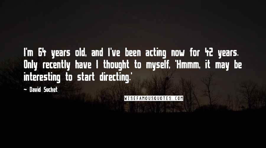 David Suchet Quotes: I'm 64 years old, and I've been acting now for 42 years. Only recently have I thought to myself, 'Hmmm, it may be interesting to start directing.'