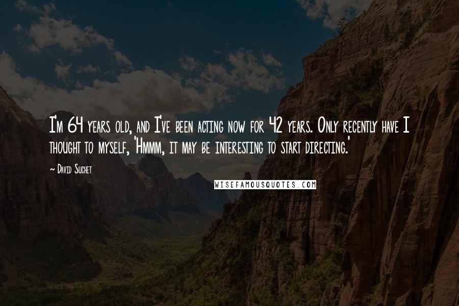 David Suchet Quotes: I'm 64 years old, and I've been acting now for 42 years. Only recently have I thought to myself, 'Hmmm, it may be interesting to start directing.'