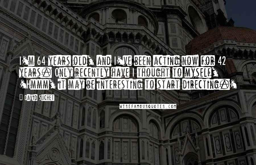 David Suchet Quotes: I'm 64 years old, and I've been acting now for 42 years. Only recently have I thought to myself, 'Hmmm, it may be interesting to start directing.'
