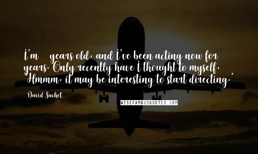 David Suchet Quotes: I'm 64 years old, and I've been acting now for 42 years. Only recently have I thought to myself, 'Hmmm, it may be interesting to start directing.'