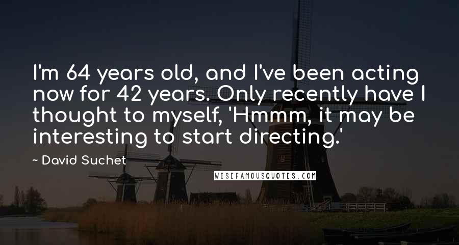 David Suchet Quotes: I'm 64 years old, and I've been acting now for 42 years. Only recently have I thought to myself, 'Hmmm, it may be interesting to start directing.'