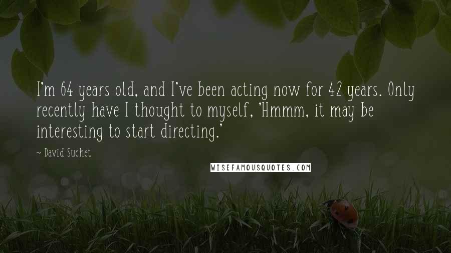 David Suchet Quotes: I'm 64 years old, and I've been acting now for 42 years. Only recently have I thought to myself, 'Hmmm, it may be interesting to start directing.'