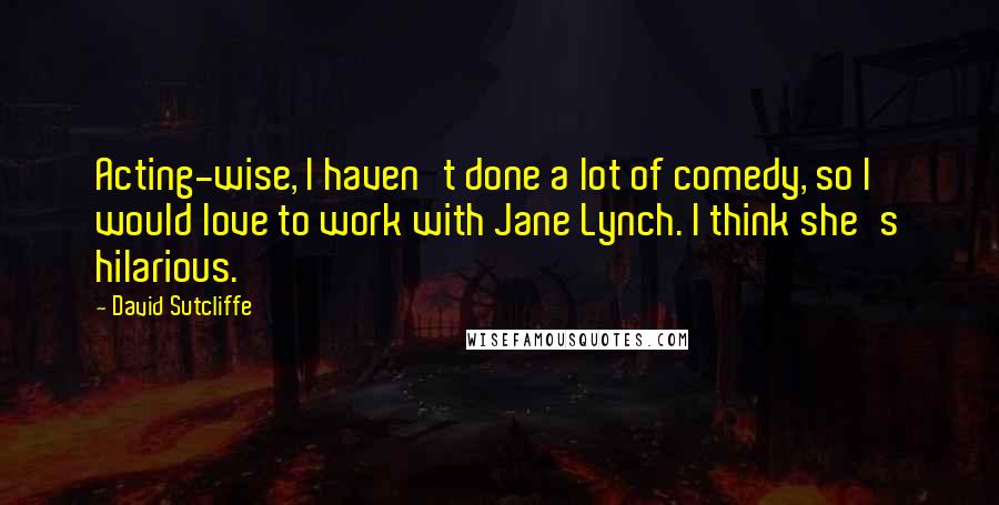 David Sutcliffe Quotes: Acting-wise, I haven't done a lot of comedy, so I would love to work with Jane Lynch. I think she's hilarious.