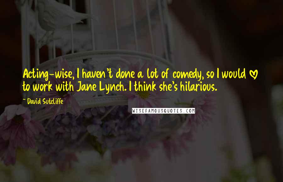 David Sutcliffe Quotes: Acting-wise, I haven't done a lot of comedy, so I would love to work with Jane Lynch. I think she's hilarious.