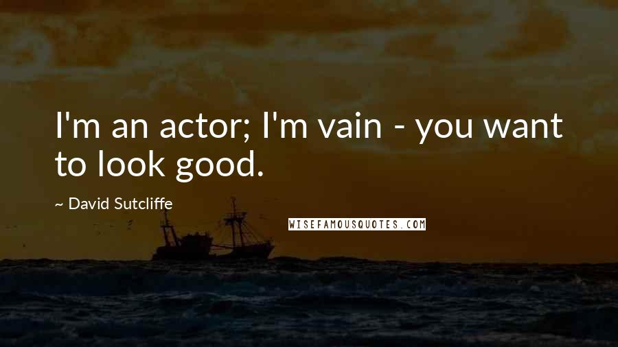 David Sutcliffe Quotes: I'm an actor; I'm vain - you want to look good.