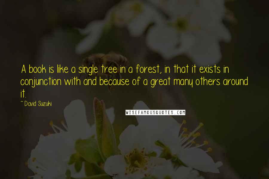 David Suzuki Quotes: A book is like a single tree in a forest, in that it exists in conjunction with and because of a great many others around it.