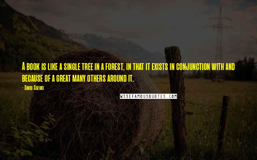 David Suzuki Quotes: A book is like a single tree in a forest, in that it exists in conjunction with and because of a great many others around it.