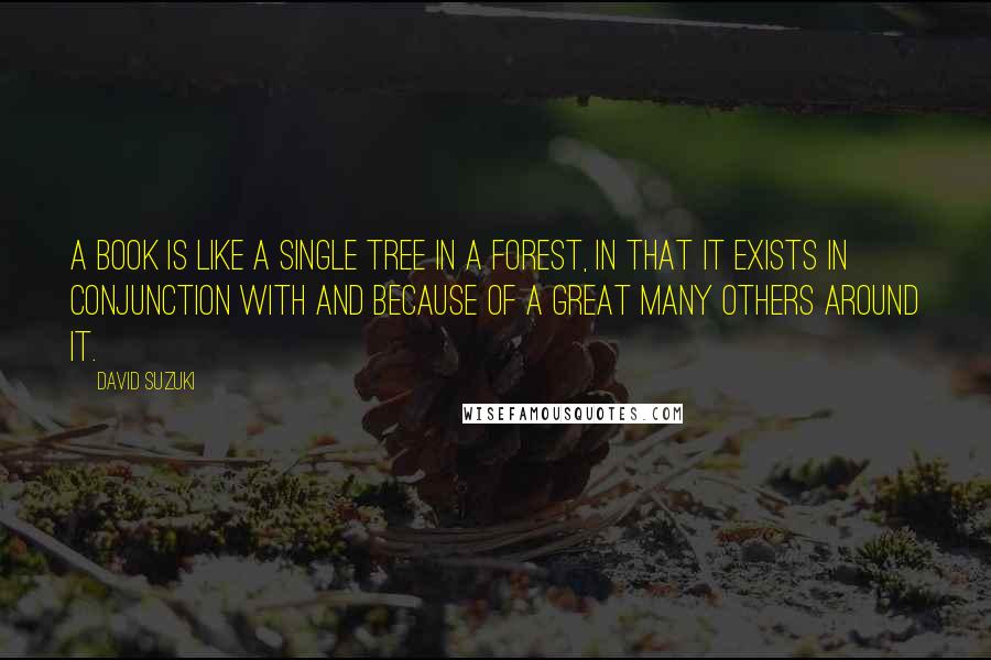David Suzuki Quotes: A book is like a single tree in a forest, in that it exists in conjunction with and because of a great many others around it.
