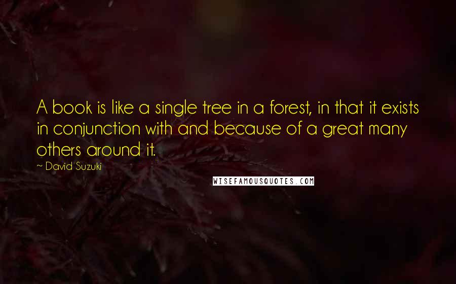 David Suzuki Quotes: A book is like a single tree in a forest, in that it exists in conjunction with and because of a great many others around it.