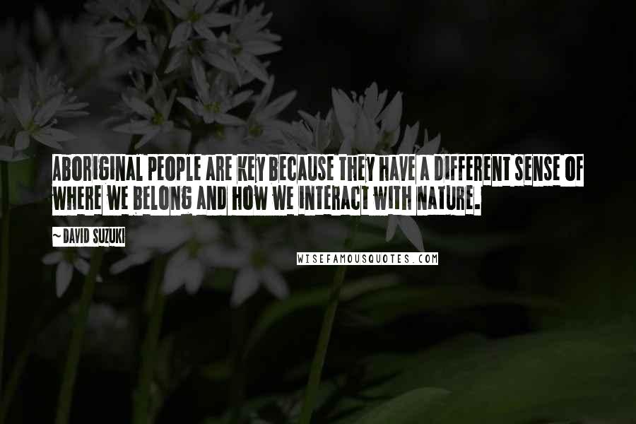 David Suzuki Quotes: Aboriginal people are key because they have a different sense of where we belong and how we interact with nature.