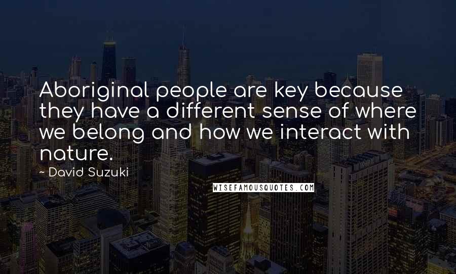 David Suzuki Quotes: Aboriginal people are key because they have a different sense of where we belong and how we interact with nature.