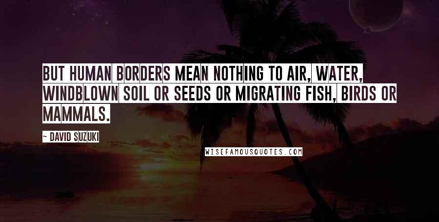 David Suzuki Quotes: But human borders mean nothing to air, water, windblown soil or seeds or migrating fish, birds or mammals.
