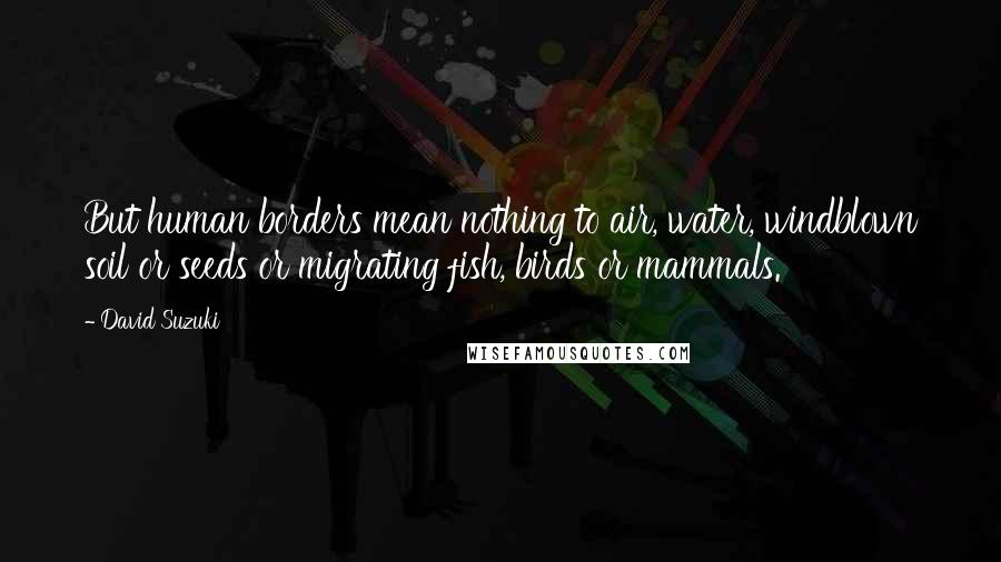 David Suzuki Quotes: But human borders mean nothing to air, water, windblown soil or seeds or migrating fish, birds or mammals.