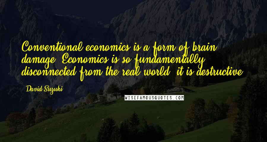 David Suzuki Quotes: Conventional economics is a form of brain damage. Economics is so fundamentally disconnected from the real world, it is destructive.