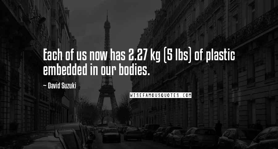David Suzuki Quotes: Each of us now has 2.27 kg (5 lbs) of plastic embedded in our bodies.