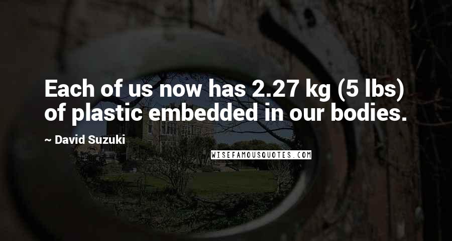 David Suzuki Quotes: Each of us now has 2.27 kg (5 lbs) of plastic embedded in our bodies.