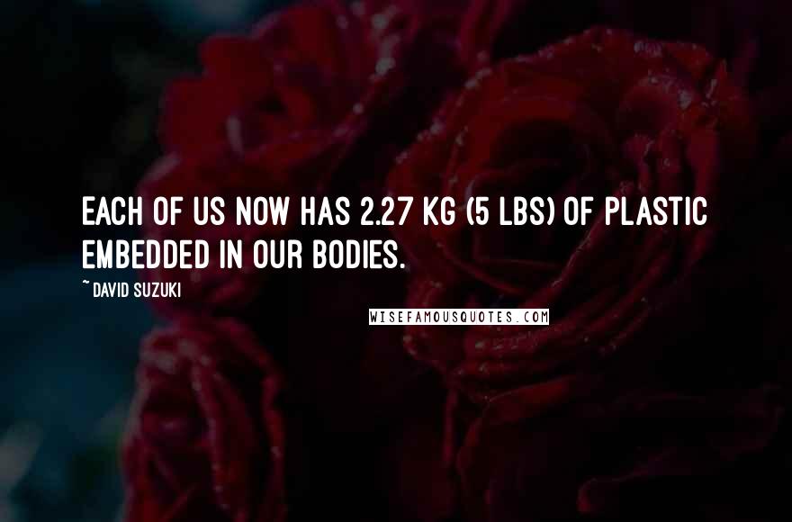 David Suzuki Quotes: Each of us now has 2.27 kg (5 lbs) of plastic embedded in our bodies.