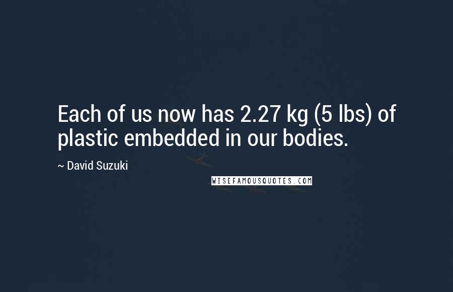 David Suzuki Quotes: Each of us now has 2.27 kg (5 lbs) of plastic embedded in our bodies.