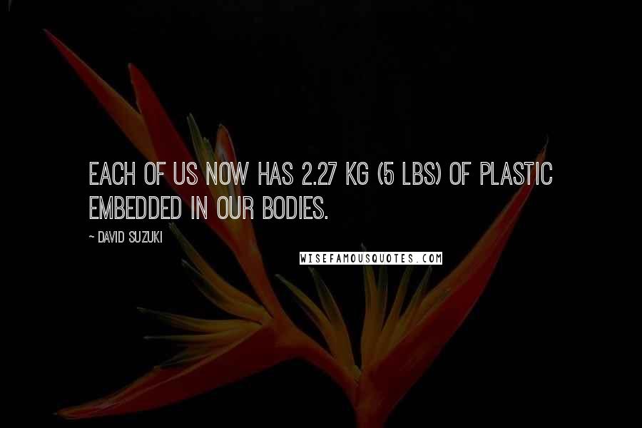David Suzuki Quotes: Each of us now has 2.27 kg (5 lbs) of plastic embedded in our bodies.