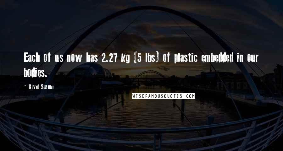 David Suzuki Quotes: Each of us now has 2.27 kg (5 lbs) of plastic embedded in our bodies.
