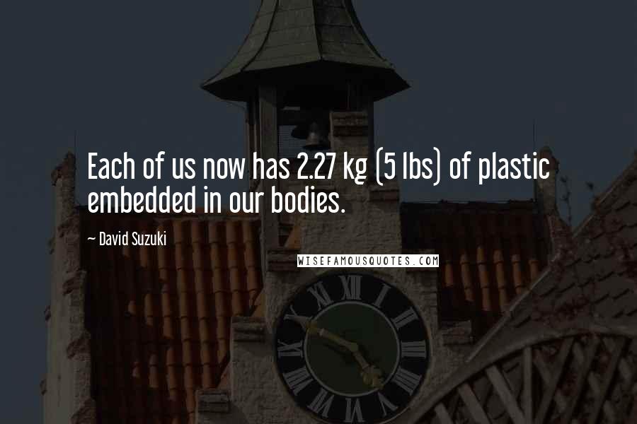 David Suzuki Quotes: Each of us now has 2.27 kg (5 lbs) of plastic embedded in our bodies.