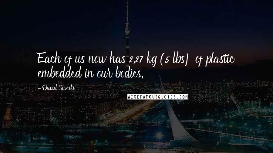 David Suzuki Quotes: Each of us now has 2.27 kg (5 lbs) of plastic embedded in our bodies.