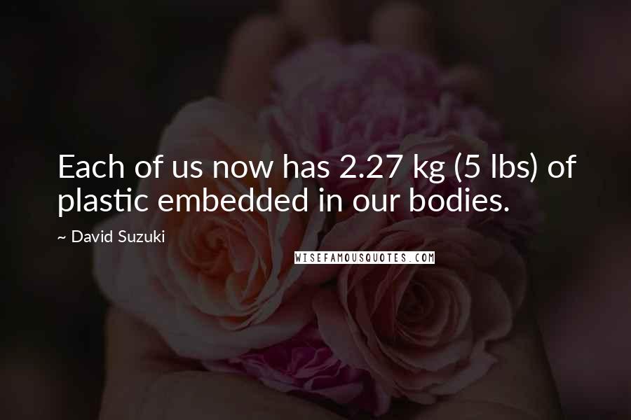 David Suzuki Quotes: Each of us now has 2.27 kg (5 lbs) of plastic embedded in our bodies.