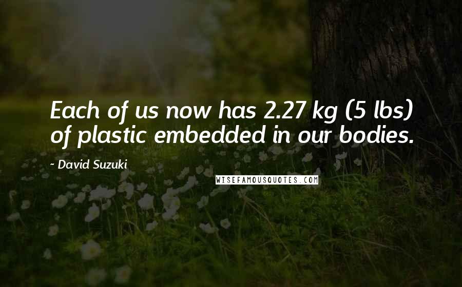 David Suzuki Quotes: Each of us now has 2.27 kg (5 lbs) of plastic embedded in our bodies.