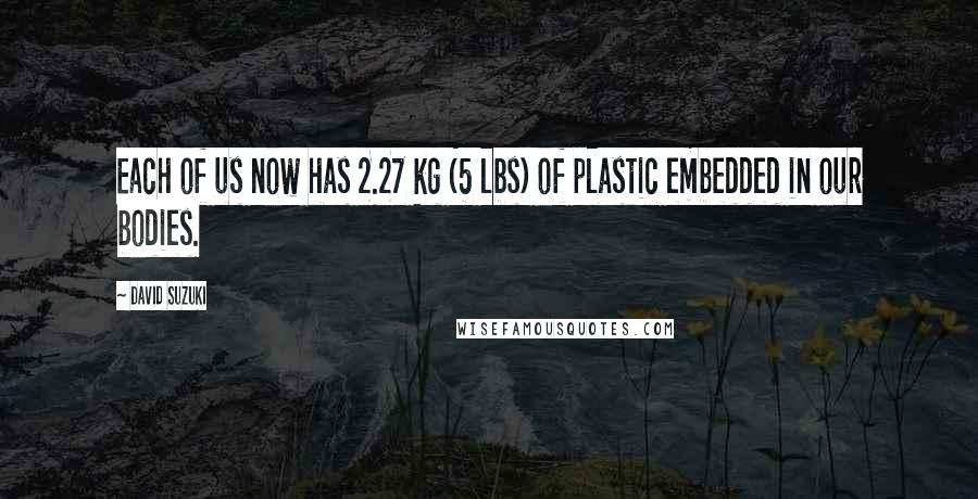 David Suzuki Quotes: Each of us now has 2.27 kg (5 lbs) of plastic embedded in our bodies.