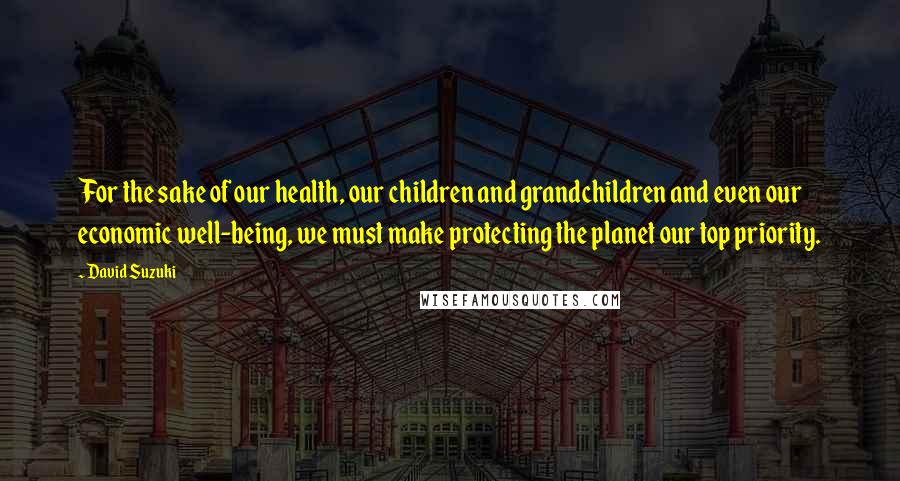 David Suzuki Quotes: For the sake of our health, our children and grandchildren and even our economic well-being, we must make protecting the planet our top priority.