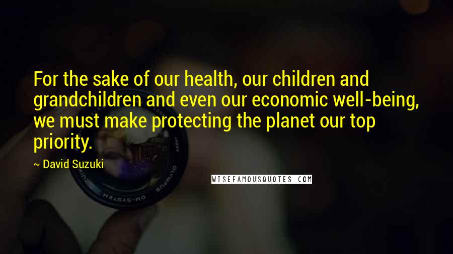 David Suzuki Quotes: For the sake of our health, our children and grandchildren and even our economic well-being, we must make protecting the planet our top priority.