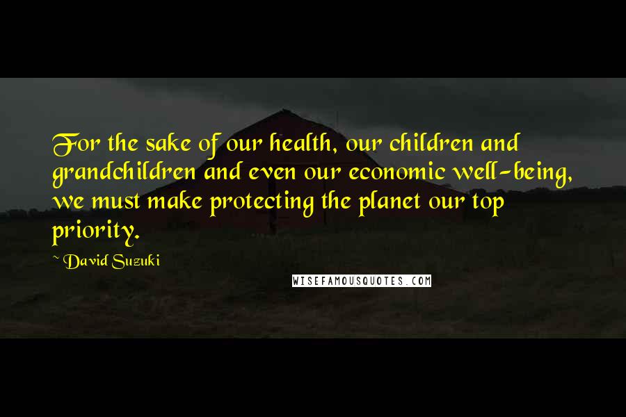 David Suzuki Quotes: For the sake of our health, our children and grandchildren and even our economic well-being, we must make protecting the planet our top priority.