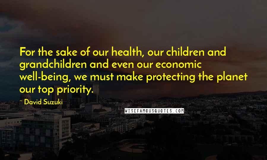 David Suzuki Quotes: For the sake of our health, our children and grandchildren and even our economic well-being, we must make protecting the planet our top priority.