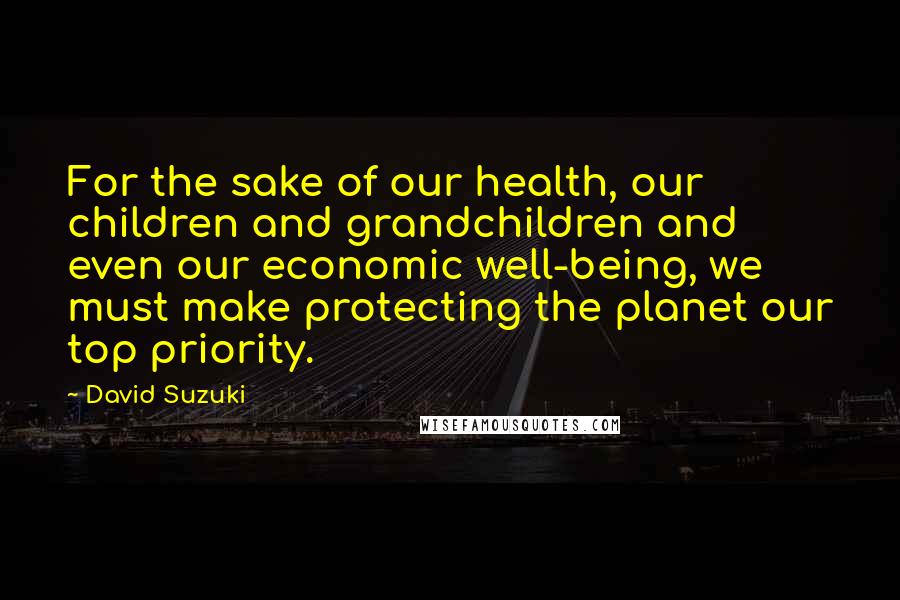 David Suzuki Quotes: For the sake of our health, our children and grandchildren and even our economic well-being, we must make protecting the planet our top priority.