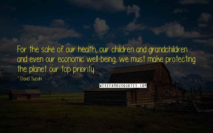 David Suzuki Quotes: For the sake of our health, our children and grandchildren and even our economic well-being, we must make protecting the planet our top priority.