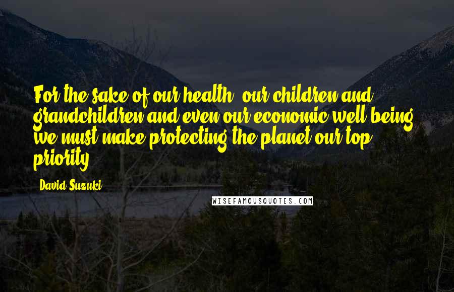 David Suzuki Quotes: For the sake of our health, our children and grandchildren and even our economic well-being, we must make protecting the planet our top priority.