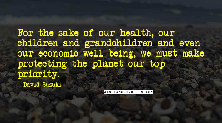 David Suzuki Quotes: For the sake of our health, our children and grandchildren and even our economic well-being, we must make protecting the planet our top priority.